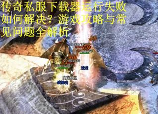 传奇私服下载器运行失败如何解决？游戏攻略与常见问题全解析