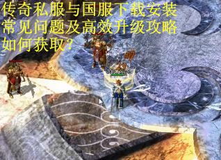 传奇私服与国服下载安装常见问题及高效升级攻略如何获取?