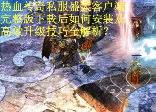 热血传奇私服盛大客户端完整版下载后如何安装及高效升级技巧全解析？