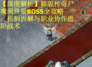【深度解析】韩版传奇尸魔洞终极BOSS全攻略：机制拆解与职业协作进阶战术