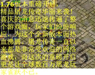 1.76版本重磅开启，精品屠龙传奇华丽来袭！喜庆的消息迅速传遍了整个游戏圈，玩家们纷纷响应，为这个全新版本而热血沸腾。屠龙传奇一直以来都是非常受欢迎的网络游戏，而这次的重磅开启更是让全球数百万屠龙玩家雀跃不已。