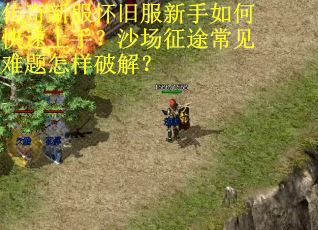 传奇新服怀旧服新手如何快速上手？沙场征途常见难题怎样破解？